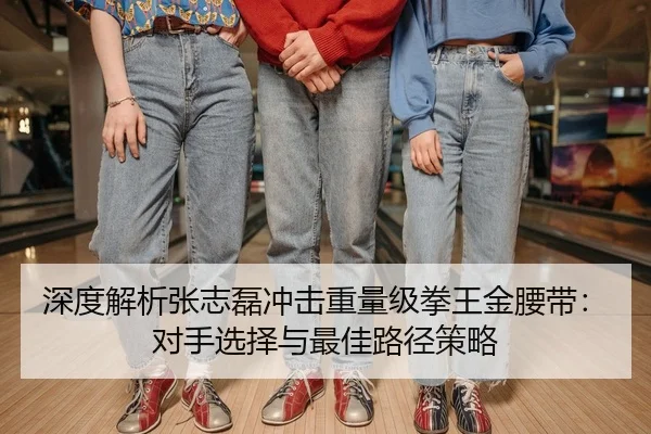 深度解析张志磊冲击重量级拳王金腰带：对手选择与最佳路径策略